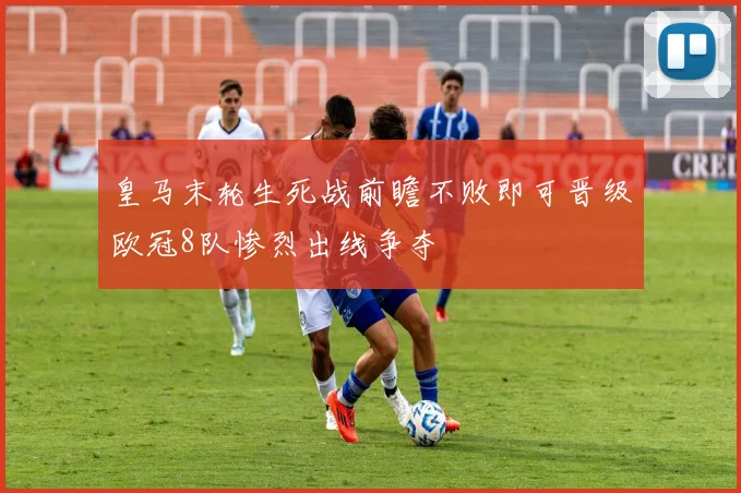 皇马末轮生死战前瞻不败即可晋级欧冠8队惨烈出线争夺