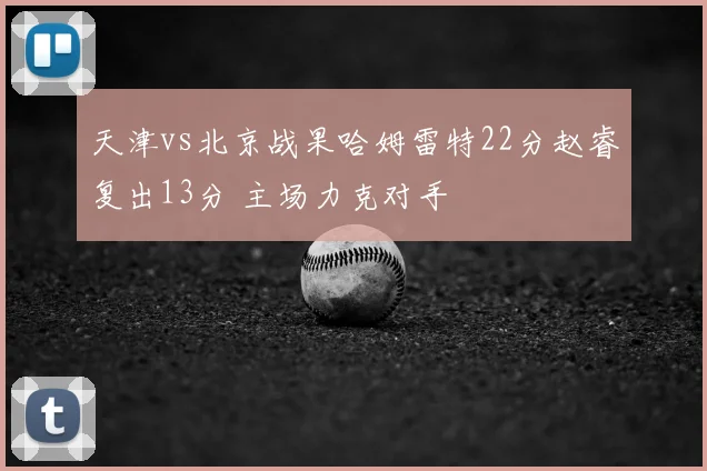 天津vs北京战果哈姆雷特22分赵睿复出13分 主场力克对手
