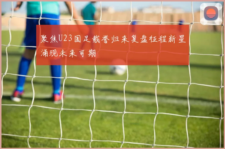 聚焦U23国足载誉归来复盘征程新星涌现未来可期