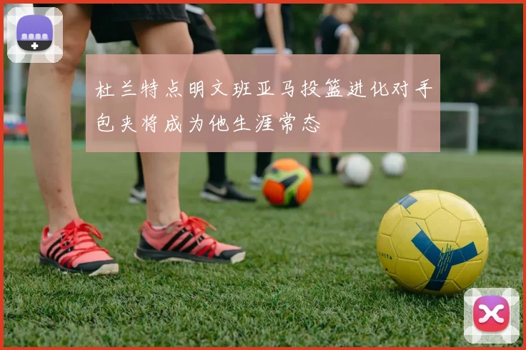 杜兰特点明文班亚马投篮进化对手包夹将成为他生涯常态