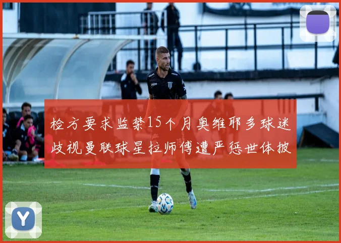 检方要求监禁15个月奥维耶多球迷歧视曼联球星拉师傅遭严惩世体披露案件进展
