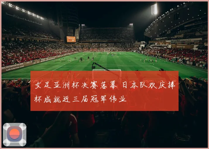 女足亚洲杯决赛落幕 日本队欢庆捧杯成就近三届冠军伟业