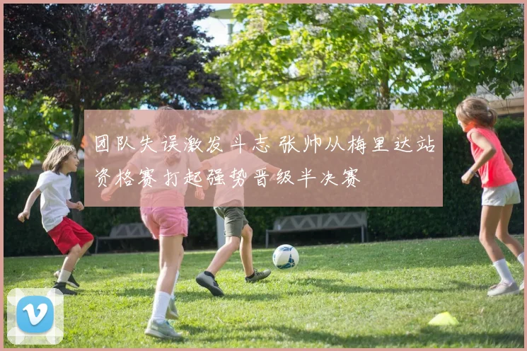 团队失误激发斗志 张帅从梅里达站资格赛打起强势晋级半决赛