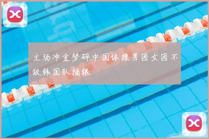 主场冲金梦碎中国体操男团女团不敌韩国队摘银