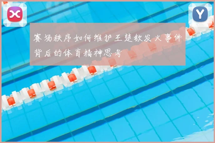 赛场秩序如何维护王楚钦发火事件背后的体育精神思考