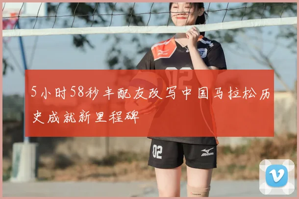 5小时58秒丰配友改写中国马拉松历史成就新里程碑