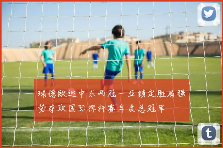 瑞德欧巡中东两冠一亚锁定胜局强势夺取国际挥杆赛年度总冠军