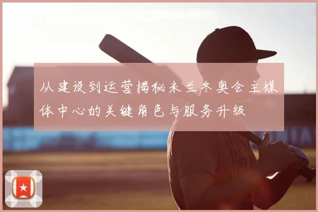 从建设到运营揭秘米兰冬奥会主媒体中心的关键角色与服务升级