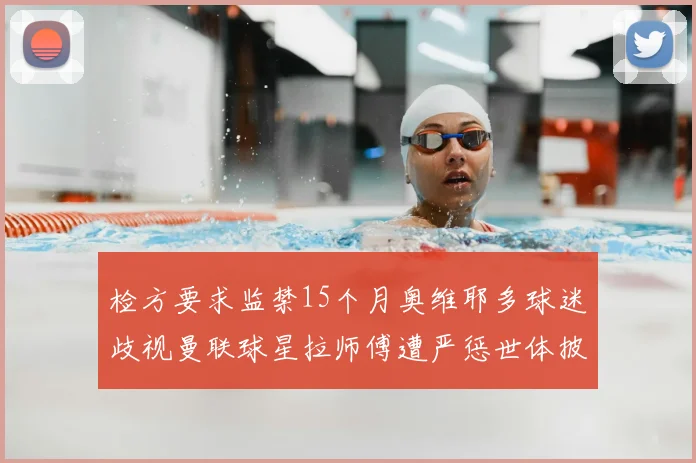 检方要求监禁15个月奥维耶多球迷歧视曼联球星拉师傅遭严惩世体披露案件进展