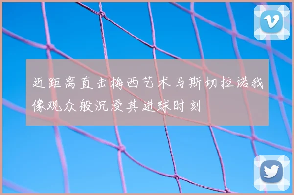 近距离直击梅西艺术马斯切拉诺我像观众般沉浸其进球时刻