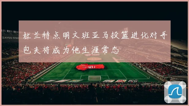 杜兰特点明文班亚马投篮进化对手包夹将成为他生涯常态