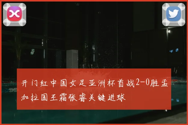 开门红中国女足亚洲杯首战2-0胜孟加拉国王霜张睿关键进球