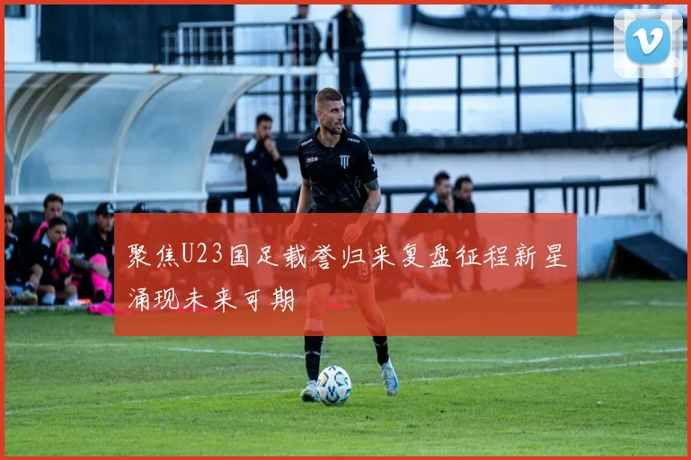 聚焦U23国足载誉归来复盘征程新星涌现未来可期