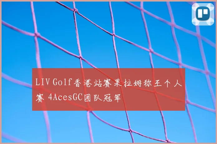 LIV Golf香港站赛果拉姆称王个人赛 4AcesGC团队冠军