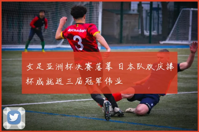 女足亚洲杯决赛落幕 日本队欢庆捧杯成就近三届冠军伟业